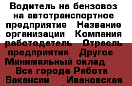 Водитель на бензовоз на автотранспортное предприятие › Название организации ­ Компания-работодатель › Отрасль предприятия ­ Другое › Минимальный оклад ­ 1 - Все города Работа » Вакансии   . Ивановская обл.